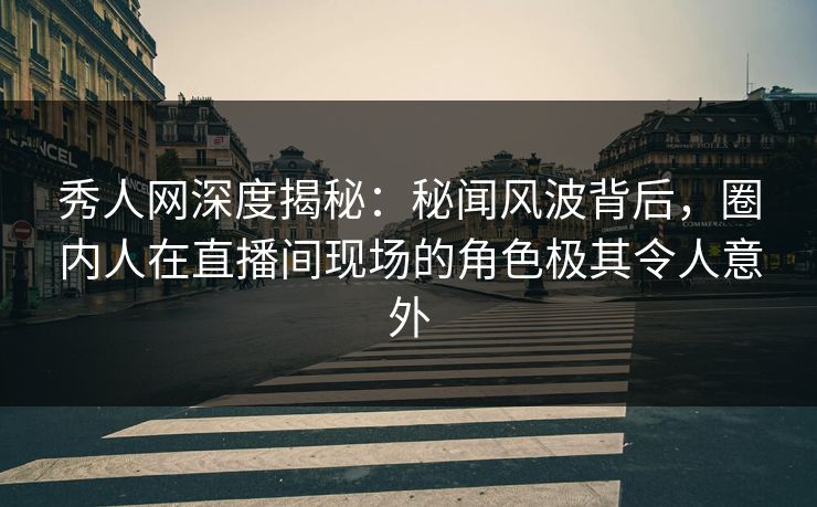 秀人网深度揭秘：秘闻风波背后，圈内人在直播间现场的角色极其令人意外