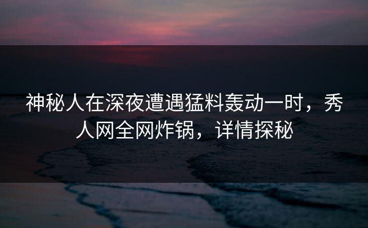 神秘人在深夜遭遇猛料轰动一时，秀人网全网炸锅，详情探秘