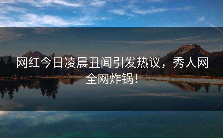 网红今日凌晨丑闻引发热议，秀人网全网炸锅！