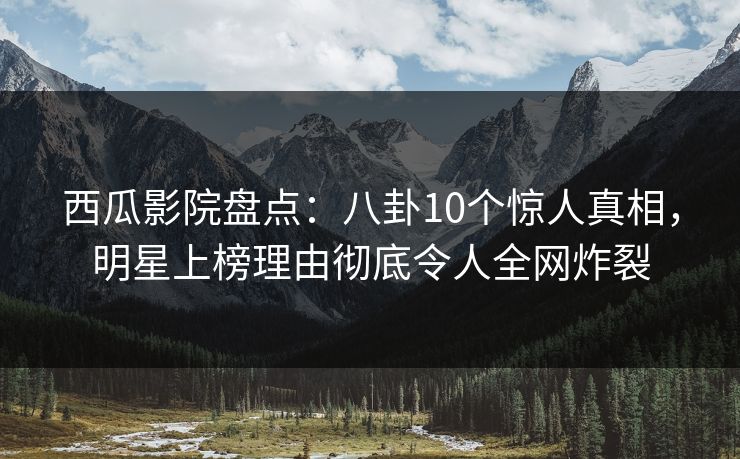 西瓜影院盘点：八卦10个惊人真相，明星上榜理由彻底令人全网炸裂