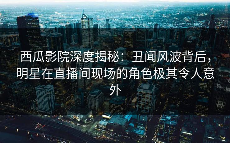 西瓜影院深度揭秘：丑闻风波背后，明星在直播间现场的角色极其令人意外