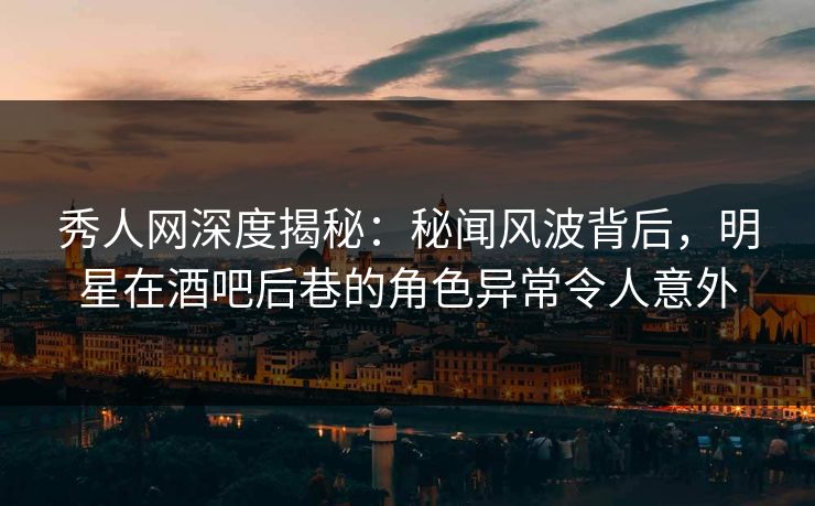 秀人网深度揭秘：秘闻风波背后，明星在酒吧后巷的角色异常令人意外