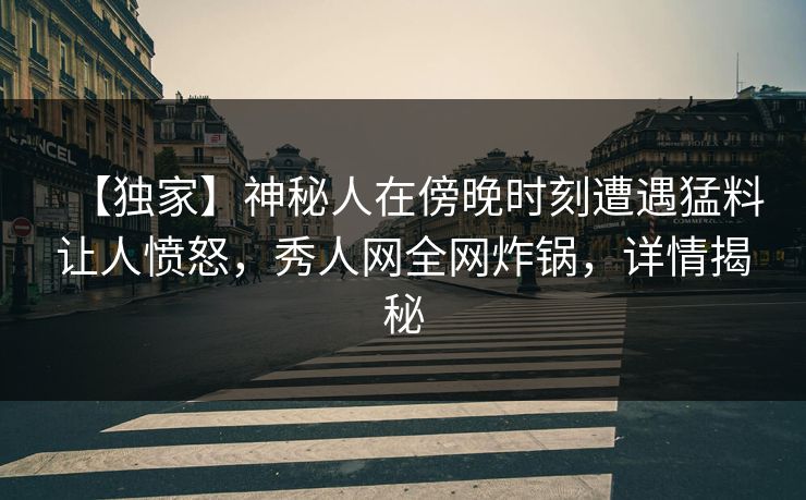 【独家】神秘人在傍晚时刻遭遇猛料让人愤怒，秀人网全网炸锅，详情揭秘