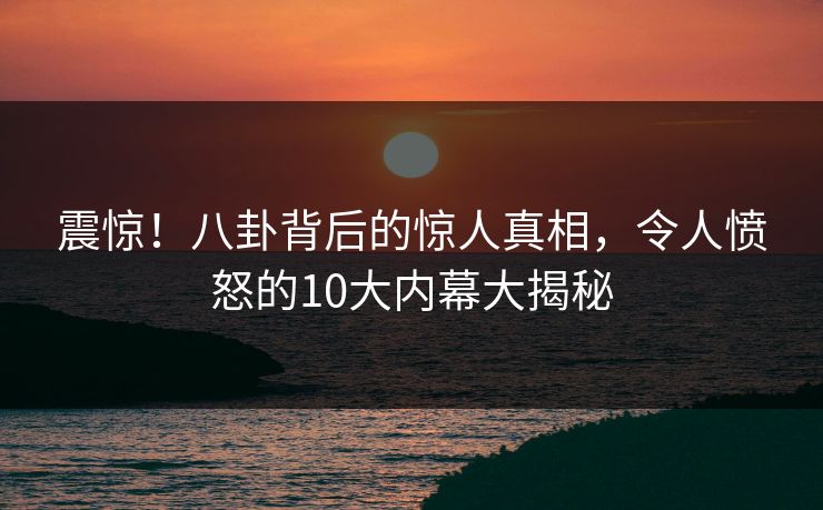 震惊！八卦背后的惊人真相，令人愤怒的10大内幕大揭秘