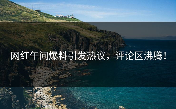 网红午间爆料引发热议，评论区沸腾！