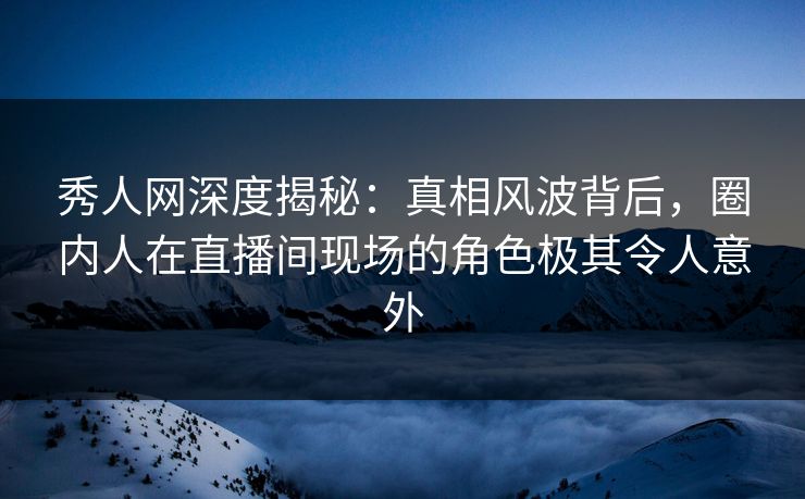 秀人网深度揭秘：真相风波背后，圈内人在直播间现场的角色极其令人意外