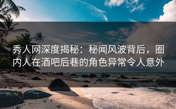 秀人网深度揭秘：秘闻风波背后，圈内人在酒吧后巷的角色异常令人意外