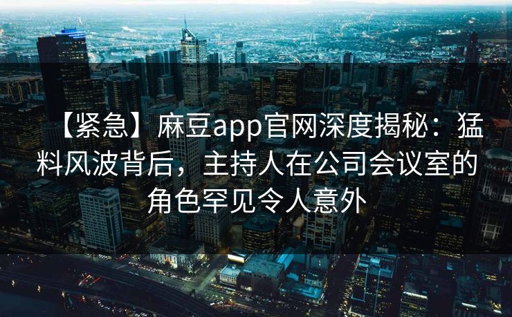 【紧急】麻豆app官网深度揭秘：猛料风波背后，主持人在公司会议室的角色罕见令人意外