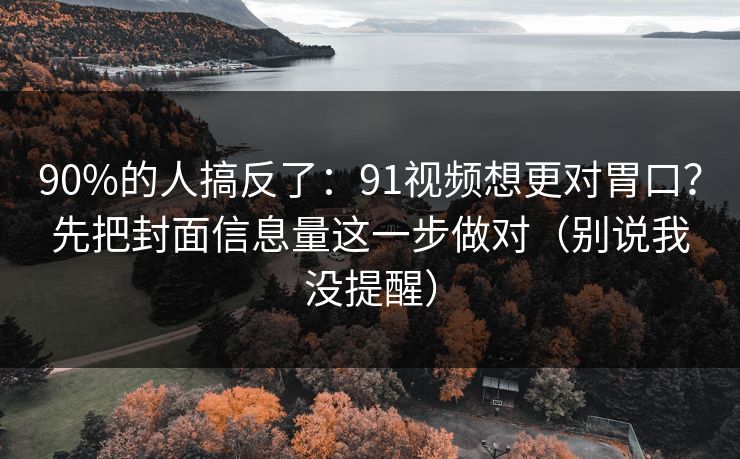 90%的人搞反了：91视频想更对胃口？先把封面信息量这一步做对（别说我没提醒）