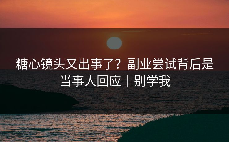 糖心镜头又出事了？副业尝试背后是当事人回应｜别学我