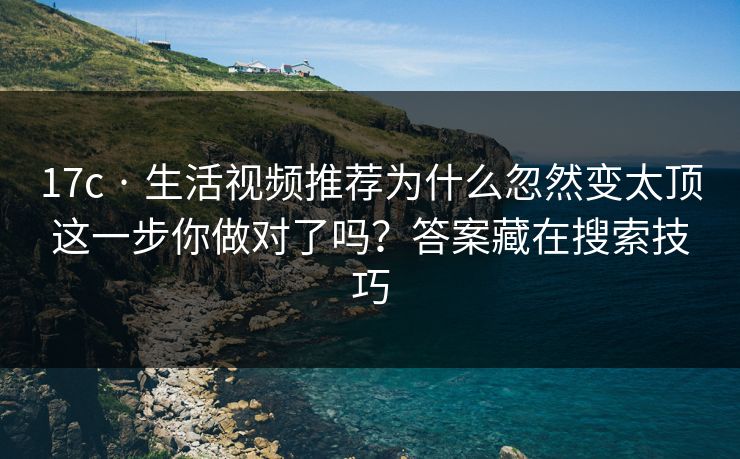 17c · 生活视频推荐为什么忽然变太顶这一步你做对了吗？答案藏在搜索技巧