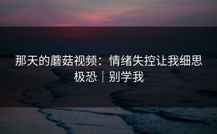 那天的蘑菇视频:情绪失控让我细思极恐|别学我 那天的蘑菇视频:情绪失控让我细思极恐|别学我