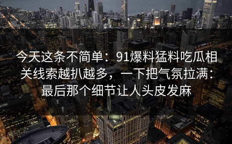 今天这条不简单:91爆料猛料吃瓜相关线索越扒越多,一下把气氛拉满:最后那个细节让人头皮发麻 今天这条不简单:91爆料猛料吃瓜相关线索越扒越多,一下把气氛拉满:最后那个细节让人头皮发麻