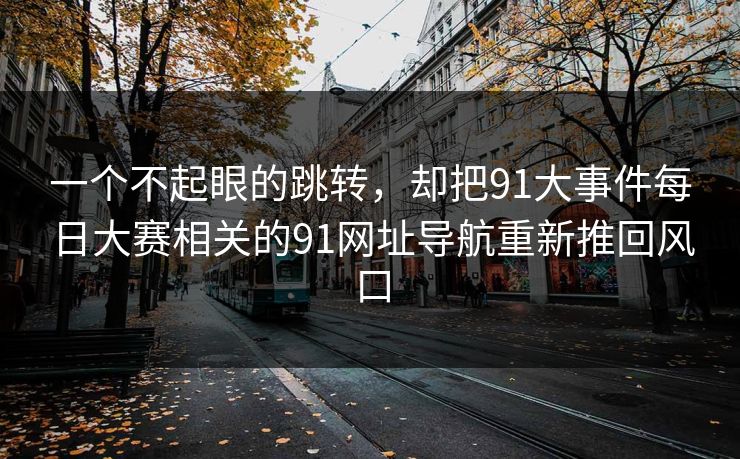 一个不起眼的跳转，却把91大事件每日大赛相关的91网址导航重新推回风口