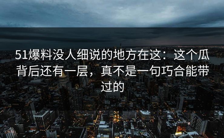 51爆料没人细说的地方在这：这个瓜背后还有一层，真不是一句巧合能带过的