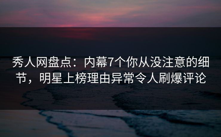 秀人网盘点：内幕7个你从没注意的细节，明星上榜理由异常令人刷爆评论