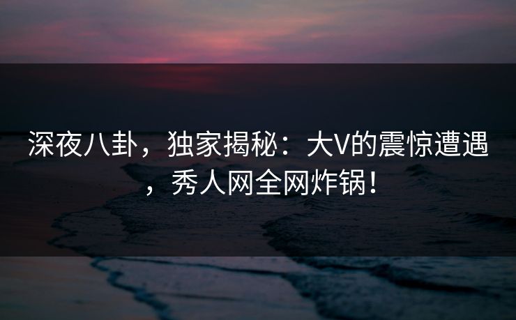 深夜八卦，独家揭秘：大V的震惊遭遇，秀人网全网炸锅！