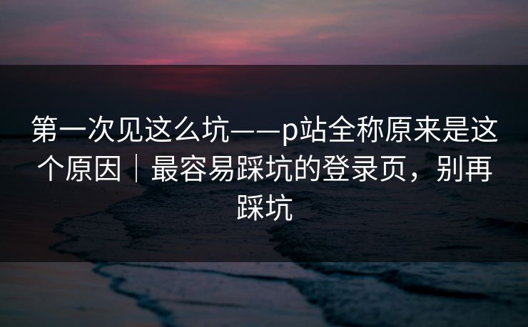 第一次见这么坑——p站全称原来是这个原因｜最容易踩坑的登录页，别再踩坑