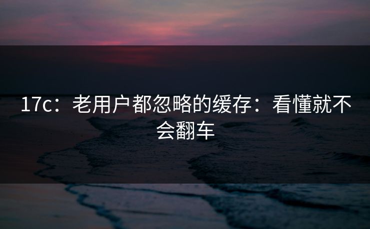 17c:老用户都忽略的缓存:看懂就不会翻车 17c:老用户都忽略的缓存:看懂就不会翻车
