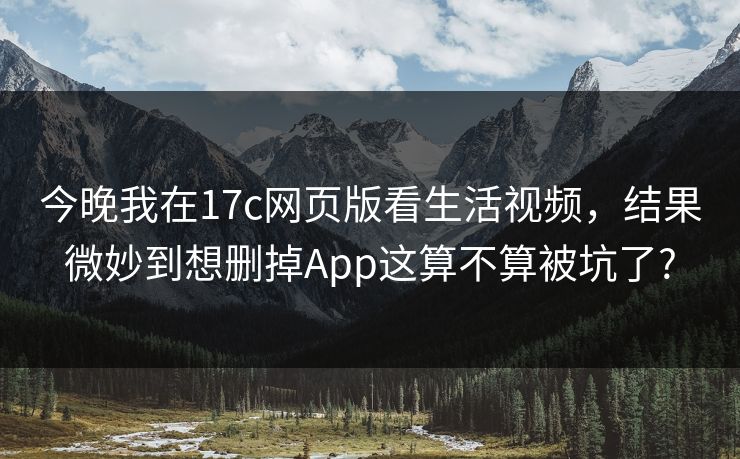 今晚我在17c网页版看生活视频,结果微妙到想删掉App这算不算被坑了? 今晚我在17c网页版看生活视频,结果微妙到想删掉App这算不算被坑了?