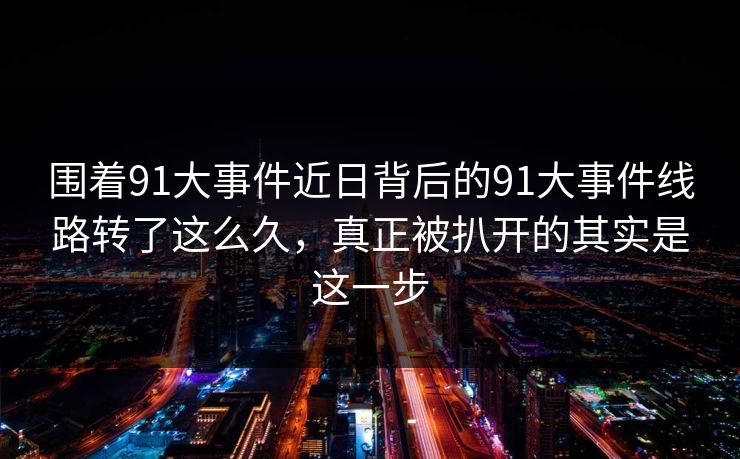 围着91大事件近日背后的91大事件线路转了这么久，真正被扒开的其实是这一步